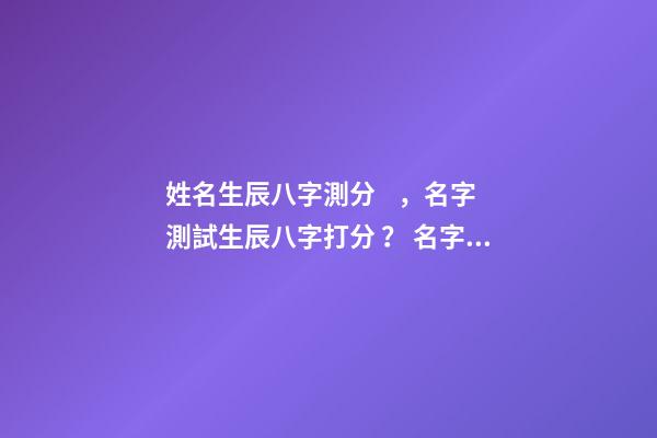 姓名生辰八字測分，名字測試生辰八字打分？ 名字和八字結合打分，給名字和八字打分